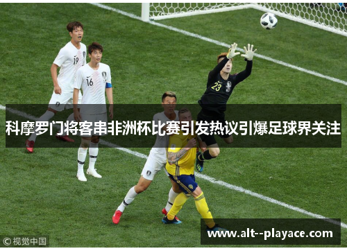 科摩罗门将客串非洲杯比赛引发热议引爆足球界关注