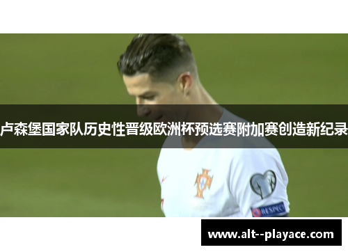 卢森堡国家队历史性晋级欧洲杯预选赛附加赛创造新纪录 卢森堡国家队历史性晋级欧洲杯预选赛附加赛创造新纪录