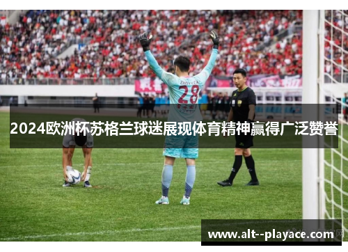 2024欧洲杯苏格兰球迷展现体育精神赢得广泛赞誉